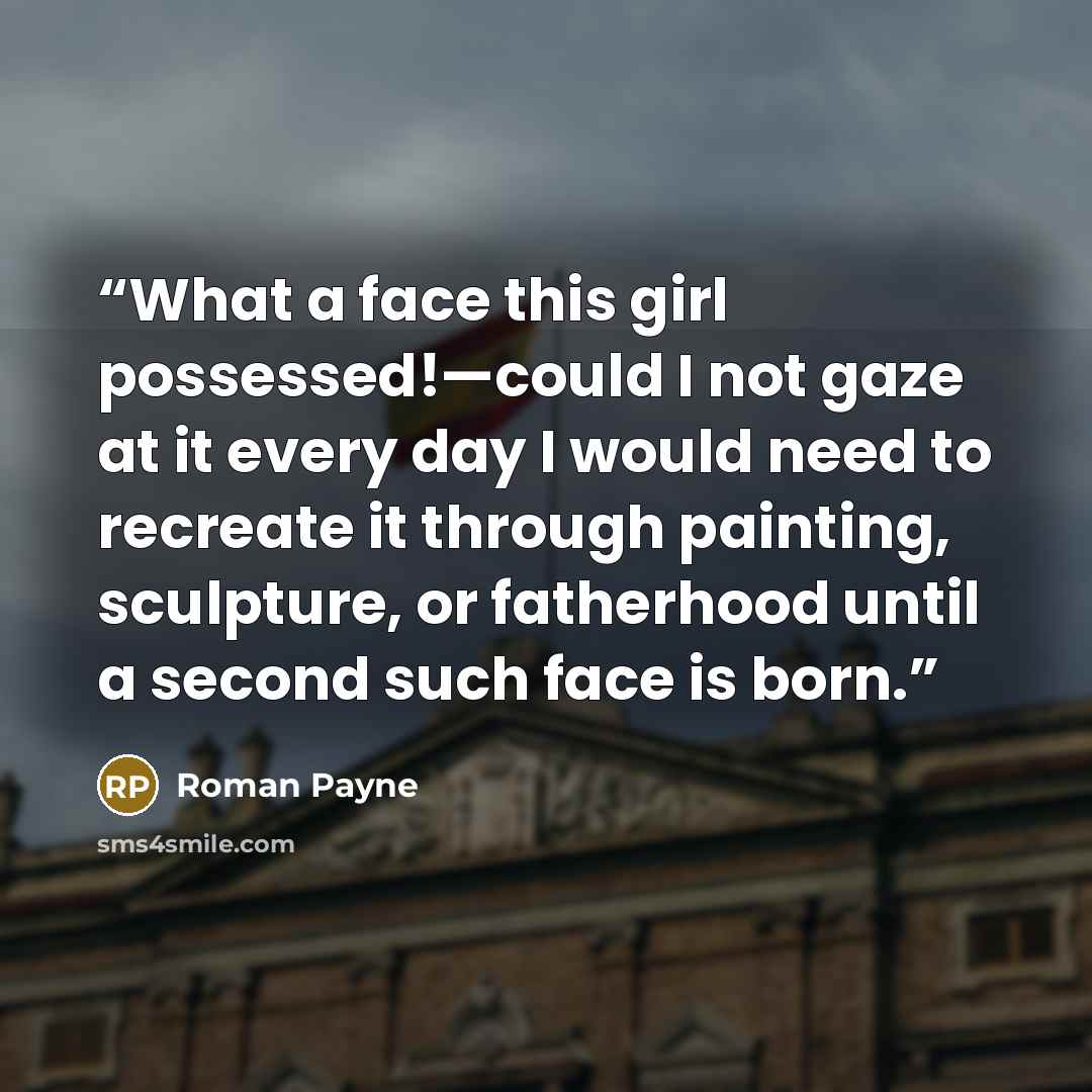 “What a face this girl possessed!—could I not gaze at it every day I would need to recreate it through painting, sculpture, or fatherhood until a second such face is born.” quote by Roman Payne