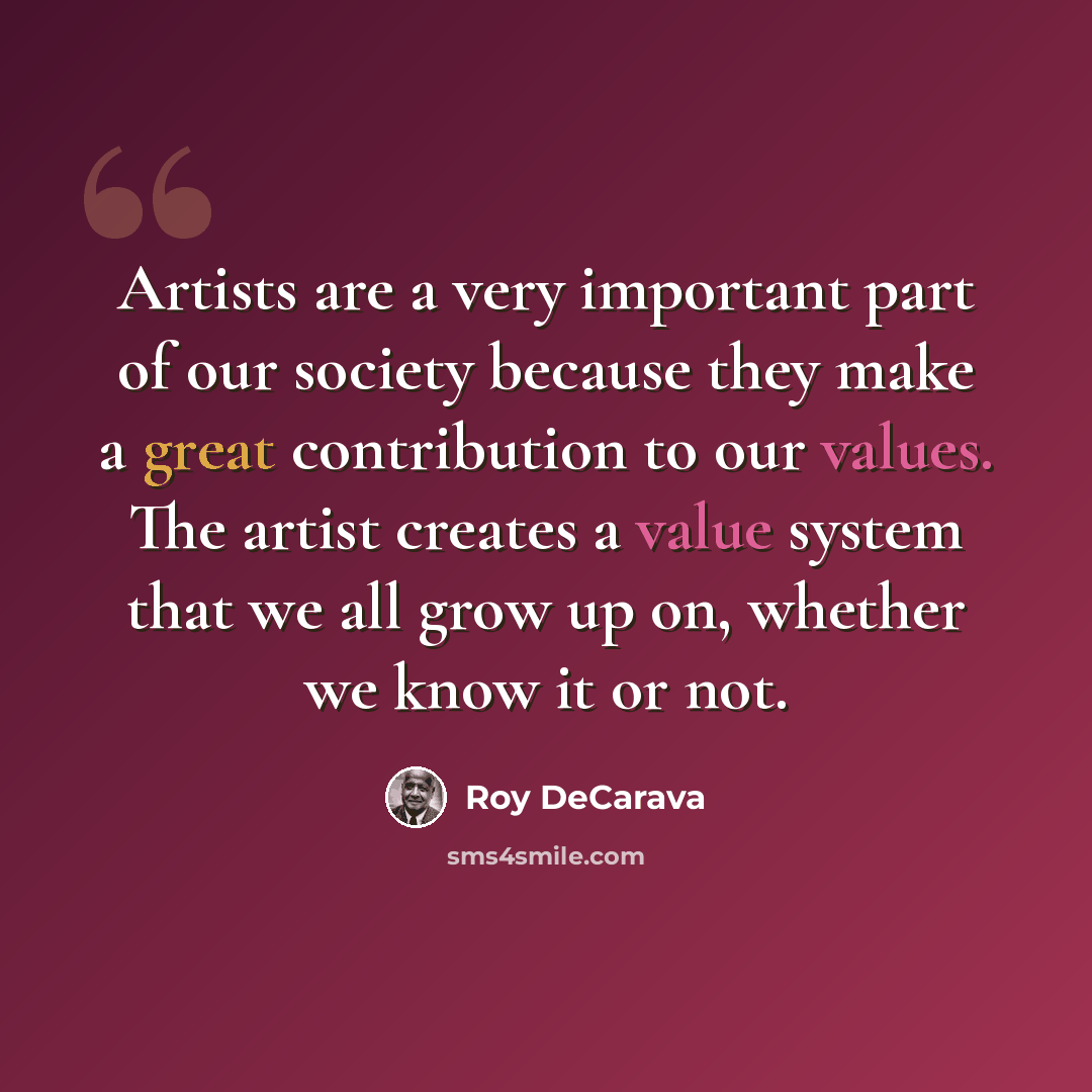 “Artists are a very important part of our society because they make a great contribution to our values. The artist creates a value system that we all grow up on, whether we know it or not.” quote by Roy DeCarava