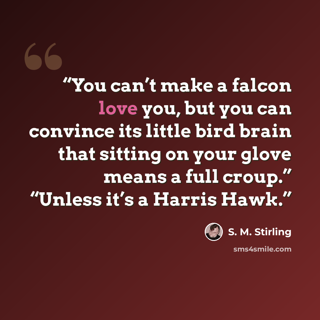 “You can’t make a falcon love you, but you can convince its little bird brain that sitting on your glove means a full croup.” “Unless it’s a Harris Hawk.” quote by S. M. Stirling