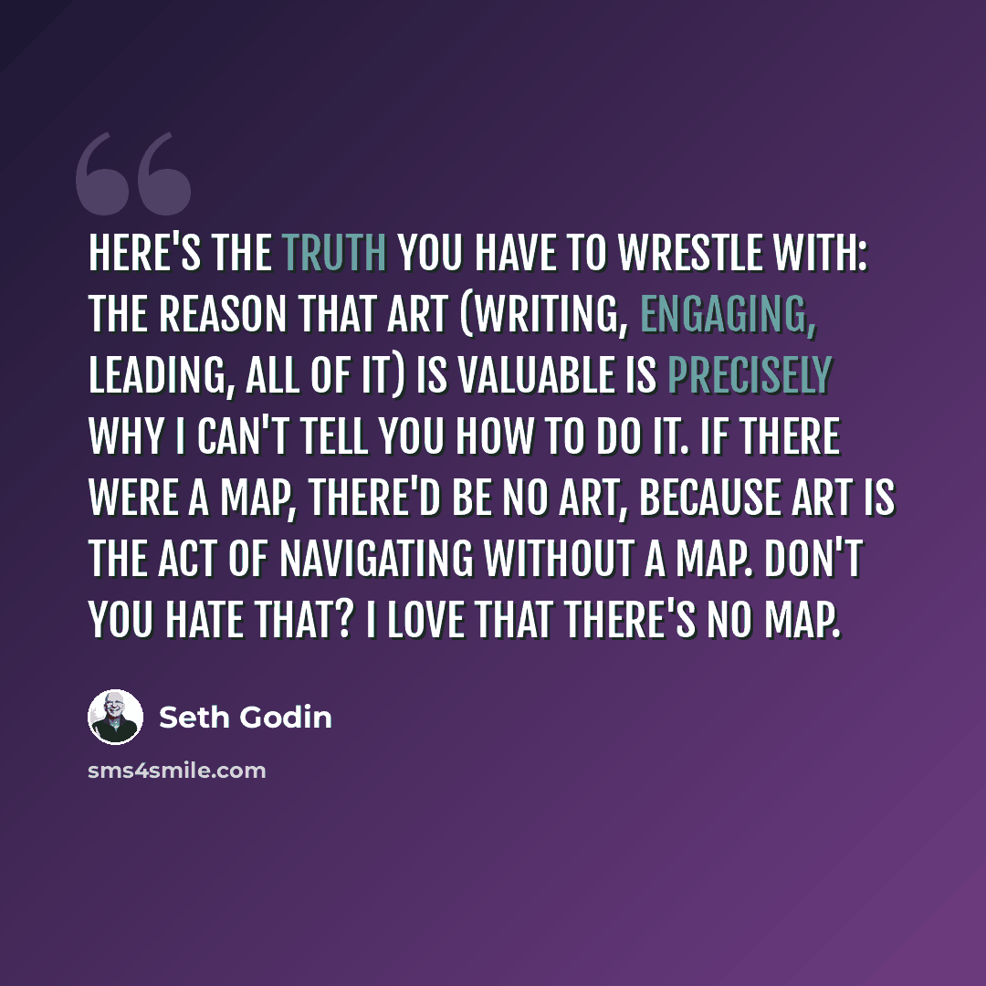 “Here's the truth you have to wrestle with: the reason that art (writing, engaging, leading, all of it) is valuable is precisely why I can't tell you how to do it. If there were a map, there'd be no art, because art is the act of navigating without a map. Don't you hate that? I love that there's no…” quote by Seth Godin