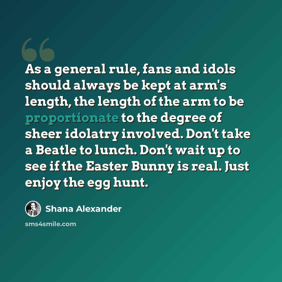 “As a general rule, fans and idols should always be kept at arm's length, the length of the arm to be proportionate to the degree of sheer idolatry involved. Don't take a Beatle to lunch. Don't wait up to see if the Easter Bunny is real. Just enjoy the egg hunt.” quote by Shana Alexander