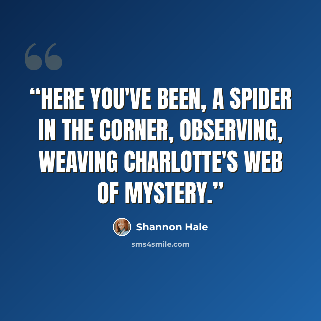 “Here you've been, a spider in the corner, observing, weaving Charlotte's web of mystery.” quote by Shannon Hale