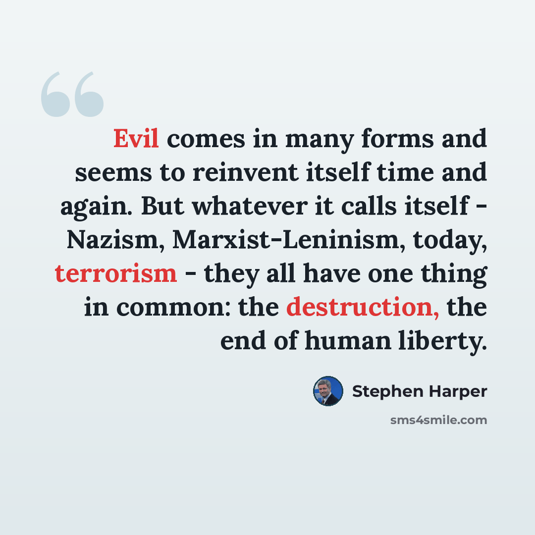 “Evil comes in many forms and seems to reinvent itself time and again. But whatever it calls itself - Nazism, Marxist-Leninism, today, terrorism - they all have one thing in common: the destruction, the end of human liberty.” quote by Stephen Harper