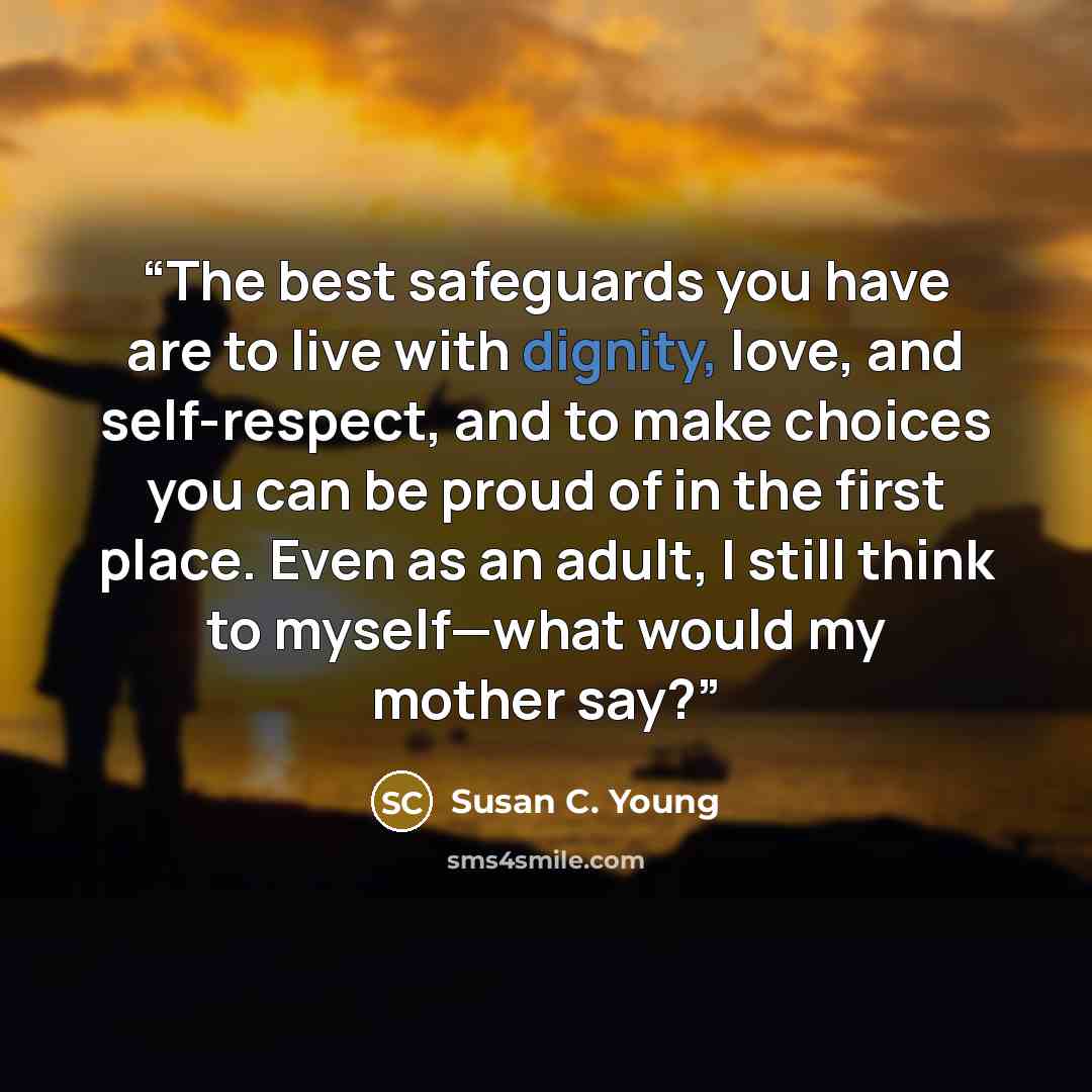 “The best safeguards you have are to live with dignity, love, and self-respect, and to make choices you can be proud of in the first place. Even as an adult, I still think to myself—what would my mother say?” quote by Susan C. Young