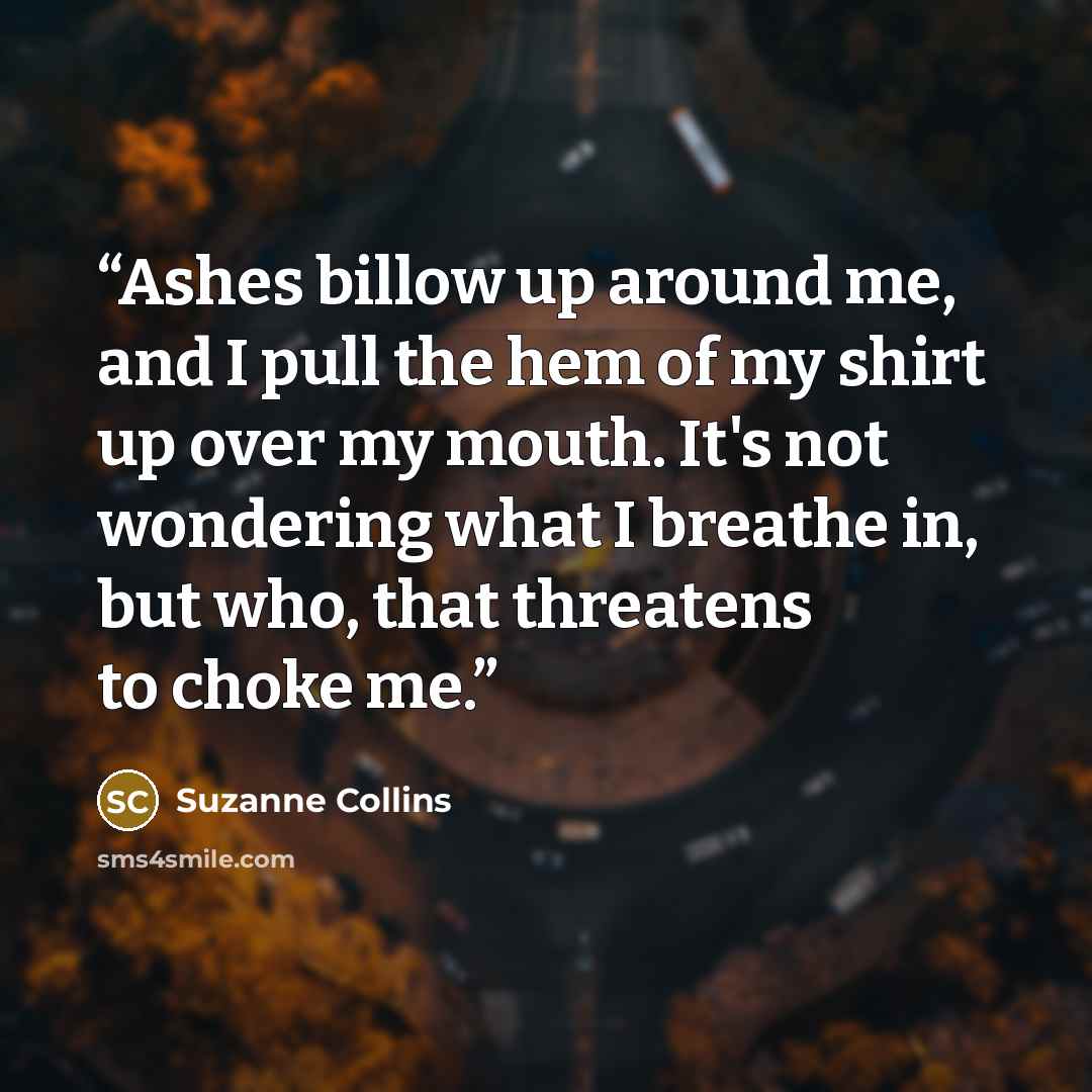 “Ashes billow up around me, and I pull the hem of my shirt up over my mouth. It's not wondering what I breathe in, but who, that threatens to choke me.” quote by Suzanne Collins