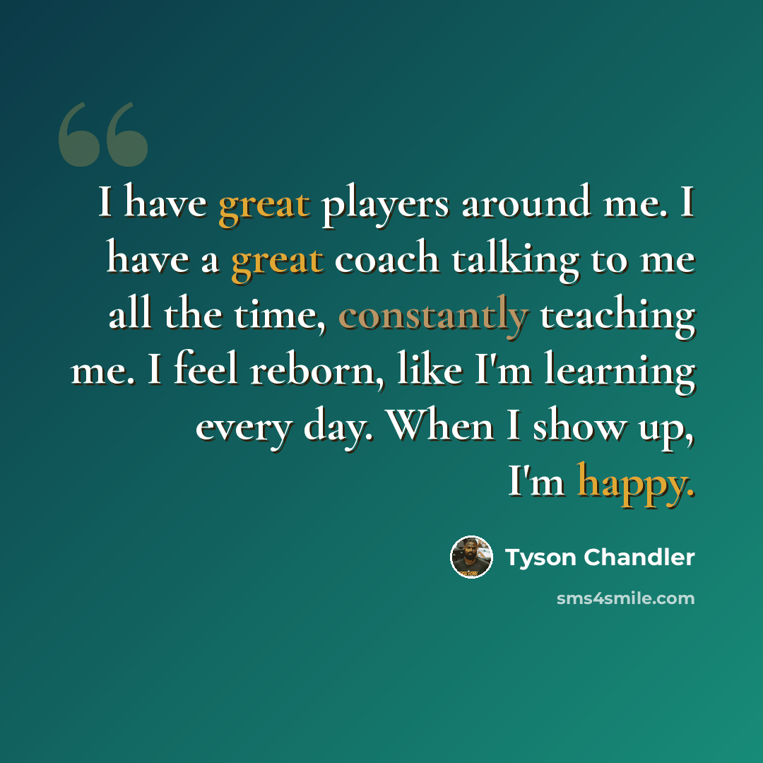 “I have great players around me. I have a great coach talking to me all the time, constantly teaching me. I feel reborn, like I'm learning every day. When I show up, I'm happy.” quote by Tyson Chandler