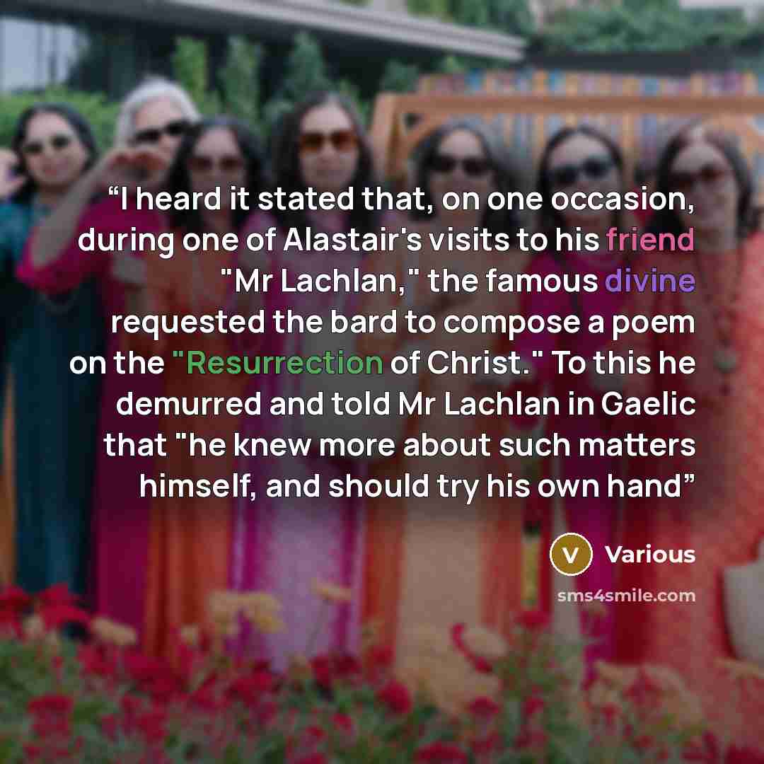 “I heard it stated that, on one occasion, during one of Alastair's visits to his friend "Mr Lachlan," the famous divine requested the bard to compose a poem on the "Resurrection of Christ." To this he demurred and told Mr Lachlan in Gaelic that "he knew more about such matters himself, and should…” quote by Various