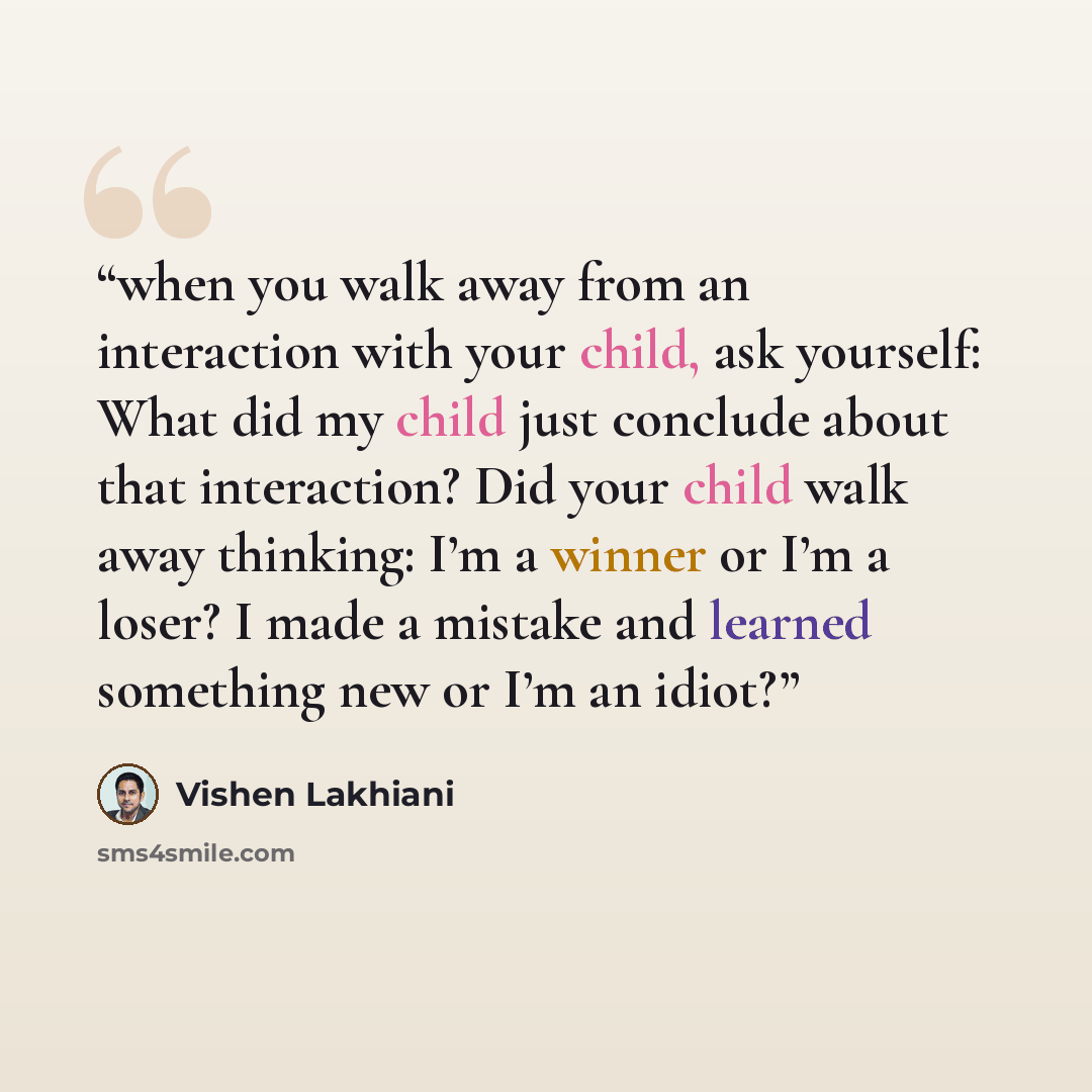 “when you walk away from an interaction with your child, ask yourself: What did my child just conclude about that interaction? Did your child walk away thinking: I’m a winner or I’m a loser? I made a mistake and learned something new or I’m an idiot?” quote by Vishen Lakhiani