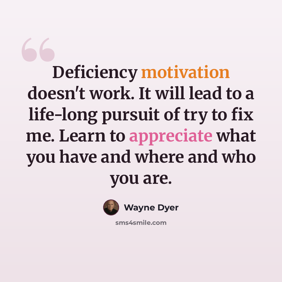 “Deficiency motivation doesn't work. It will lead to a life-long pursuit of try to fix me. Learn to appreciate what you have and where and who you are.” quote by Wayne Dyer