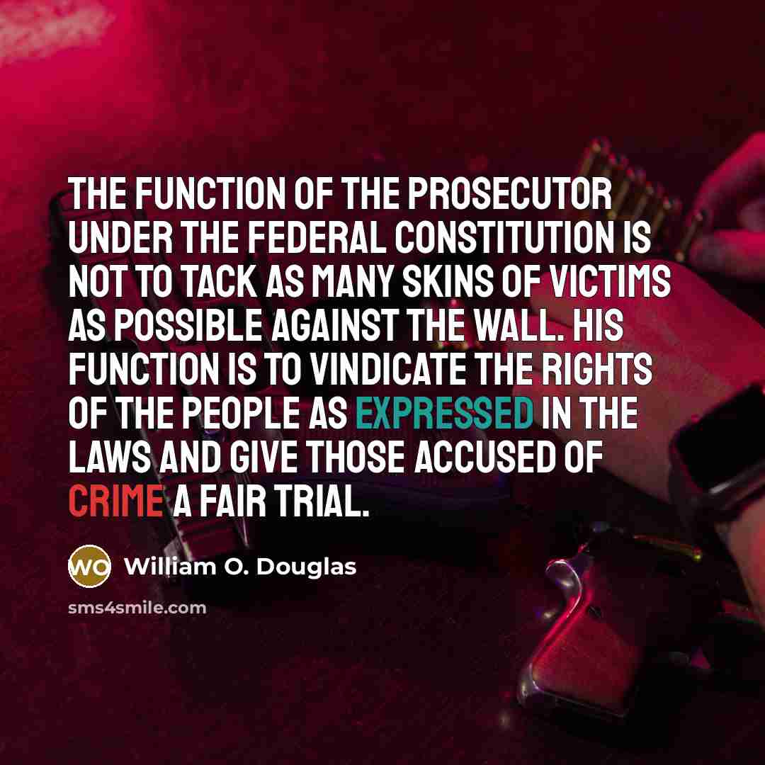 “The function of the prosecutor under the federal Constitution is not to tack as many skins of victims as possible against the wall. His function is to vindicate the rights of the people as expressed in the laws and give those accused of crime a fair trial.” quote by William O. Douglas
