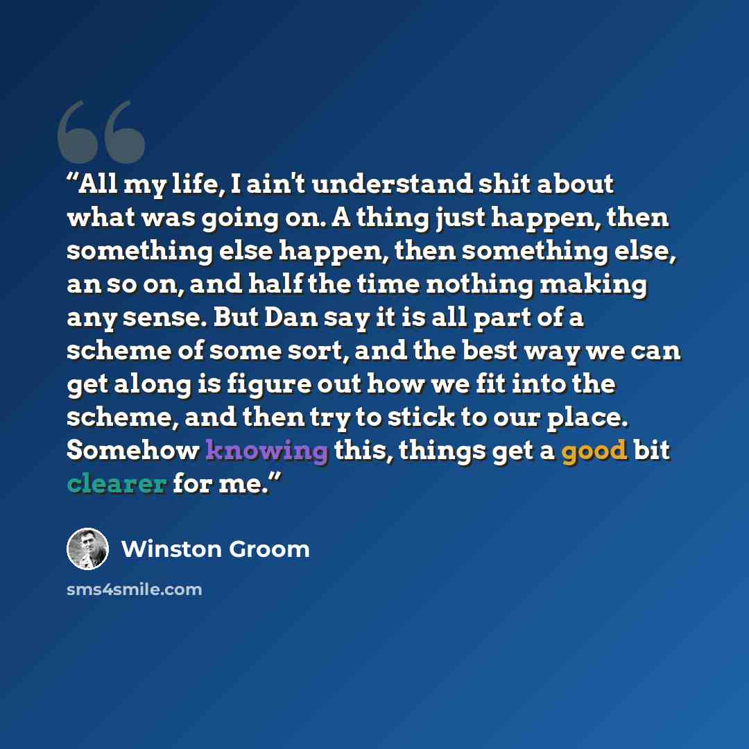 “All my life, I ain't understand shit about what was going on. A thing just happen, then something else happen, then something else, an so on, and half the time nothing making any sense. But Dan say it is all part of a scheme of some sort, and the best way we can get along is figure out how we fit…” quote by Winston Groom