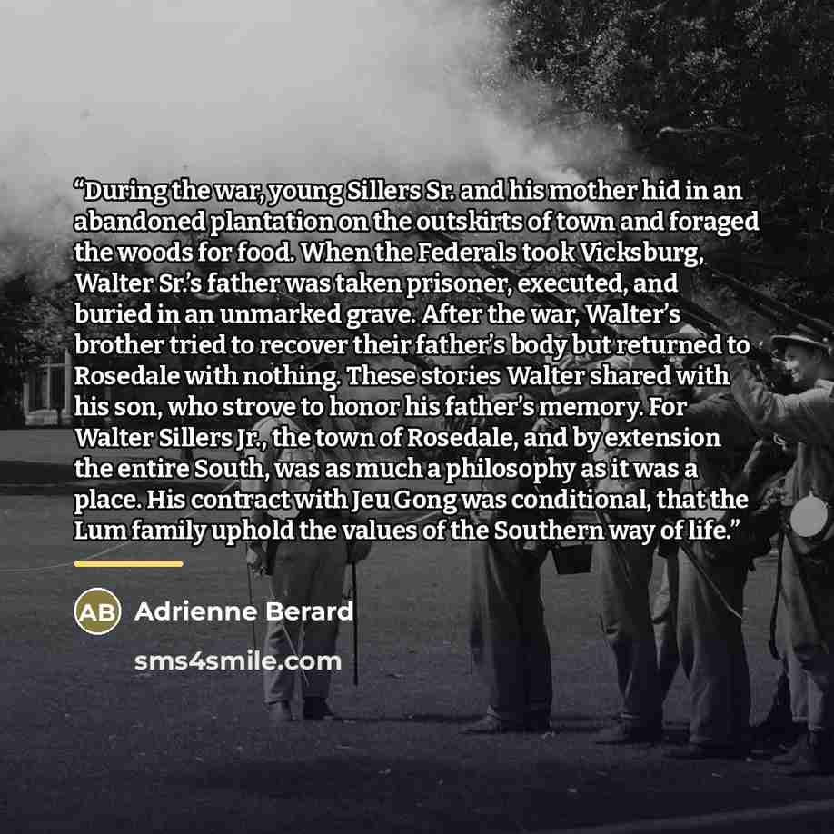 “During the war, young Sillers Sr. and his mother hid in an abandoned plantation on the outskirts of town and foraged the woods for food. When the Federals took Vicksburg, Walter Sr.’s father was taken prisoner, executed, and buried in an unmarked grave. After the war, Walter’s brother tried to…” quote by Adrienne Berard