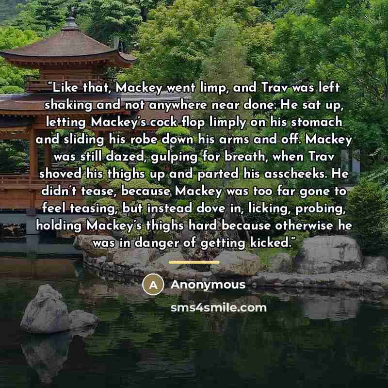 “Like that, Mackey went limp, and Trav was left shaking and not anywhere near done. He sat up, letting Mackey’s cock flop limply on his stomach and sliding his robe down his arms and off. Mackey was still dazed, gulping for breath, when Trav shoved his thighs up and parted his asscheeks. He didn’t…” quote by Anonymous