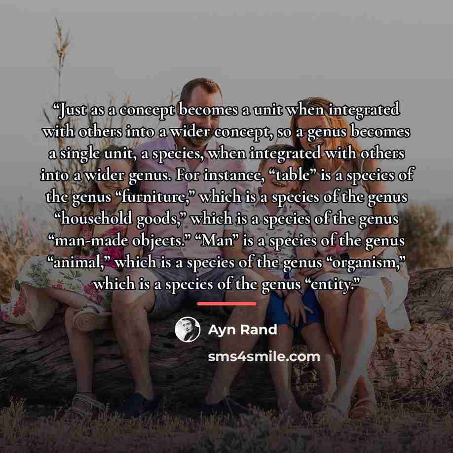 “Just as a concept becomes a unit when integrated with others into a wider concept, so a genus becomes a single unit, a species, when integrated with others into a wider genus. For instance, “table” is a species of the genus “furniture,” which is a species of the genus “household goods,” which is a…” quote by Ayn Rand