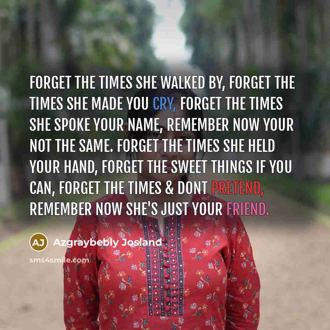 “Forget the times she walked by, Forget the times she made you cry, Forget the times she spoke your name, Remember now your not the same. Forget the times she held your hand, Forget the sweet things if you can, Forget the times & dont pretend, Remember now she's just your friend.” quote by Azgraybebly Josland