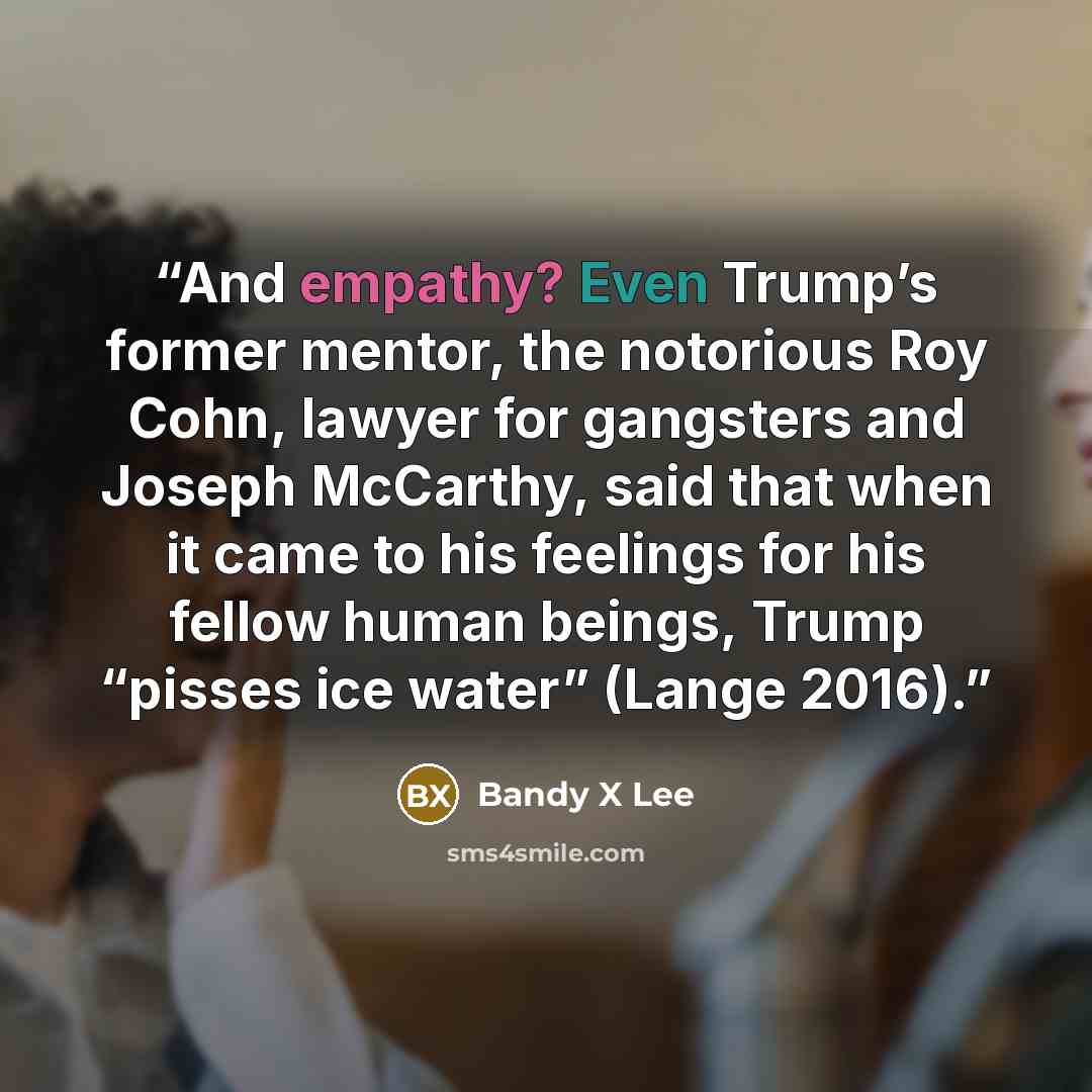 “And empathy? Even Trump’s former mentor, the notorious Roy Cohn, lawyer for gangsters and Joseph McCarthy, said that when it came to his feelings for his fellow human beings, Trump “pisses ice water” (Lange 2016).” quote by Bandy X Lee