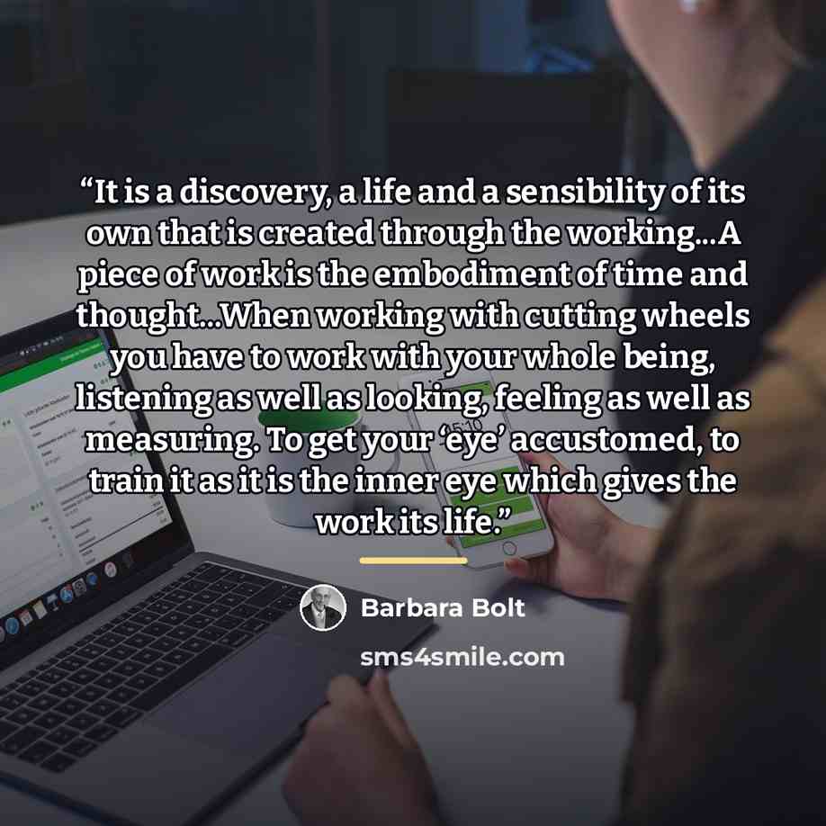 “It is a discovery, a life and a sensibility of its own that is created through the working...A piece of work is the embodiment of time and thought...When working with cutting wheels you have to work with your whole being, listening as well as looking, feeling as well as measuring. To get your…” quote by Barbara Bolt