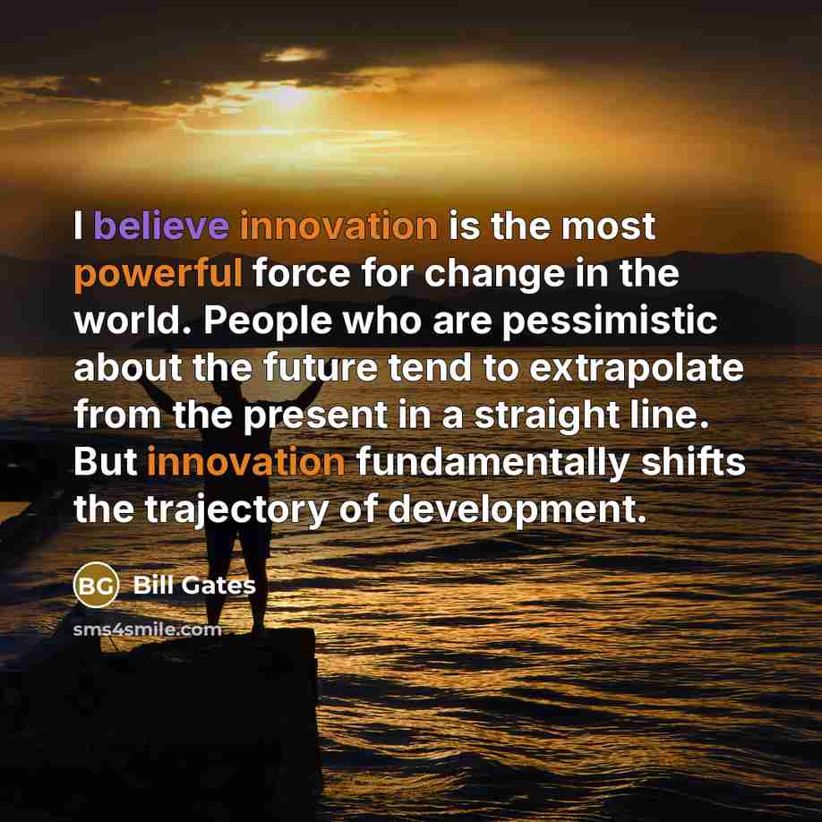 “I believe innovation is the most powerful force for change in the world. People who are pessimistic about the future tend to extrapolate from the present in a straight line. But innovation fundamentally shifts the trajectory of development.” quote by Bill Gates