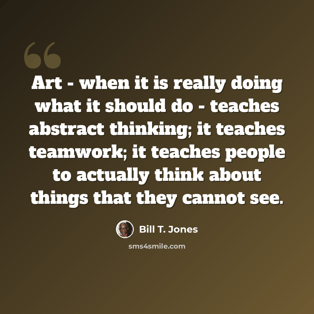 “Art - when it is really doing what it should do - teaches abstract thinking; it teaches teamwork; it teaches people to actually think about things that they cannot see.” quote by Bill T. Jones