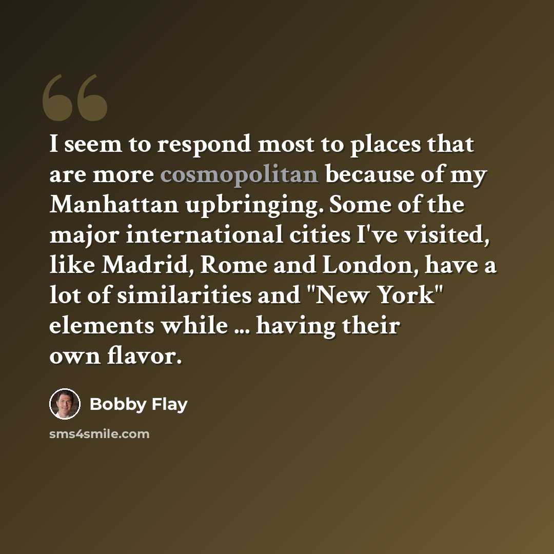 “I seem to respond most to places that are more cosmopolitan because of my Manhattan upbringing. Some of the major international cities I've visited, like Madrid, Rome and London, have a lot of similarities and "New York" elements while ... having their own flavor.” quote by Bobby Flay