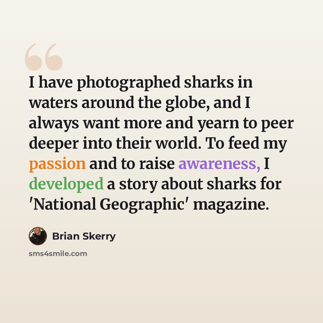 “I have photographed sharks in waters around the globe, and I always want more and yearn to peer deeper into their world. To feed my passion and to raise awareness, I developed a story about sharks for 'National Geographic' magazine.” quote by Brian Skerry