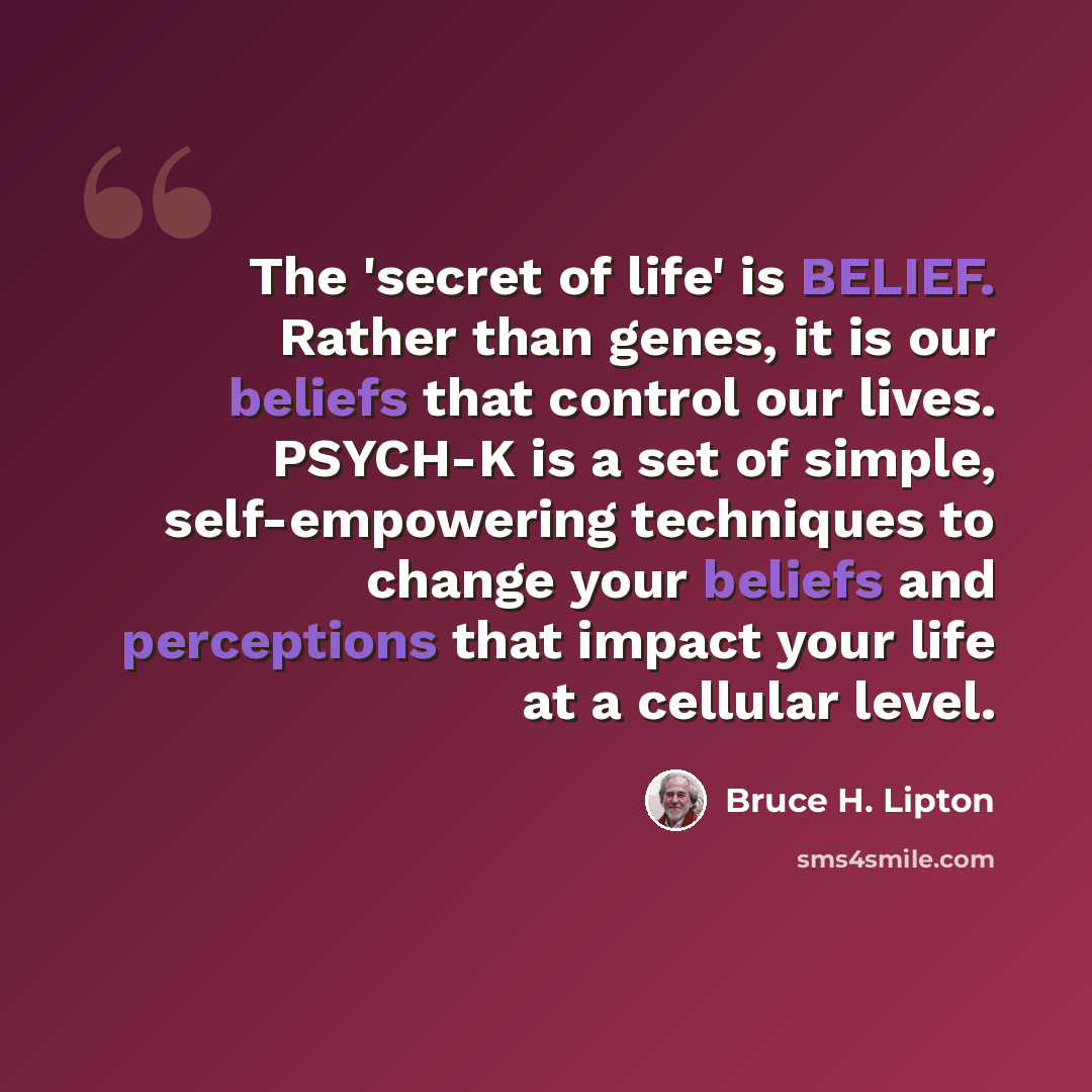 “The 'secret of life' is BELIEF. Rather than genes, it is our beliefs that control our lives. PSYCH-K is a set of simple, self-empowering techniques to change your beliefs and perceptions that impact your life at a cellular level.” quote by Bruce H. Lipton