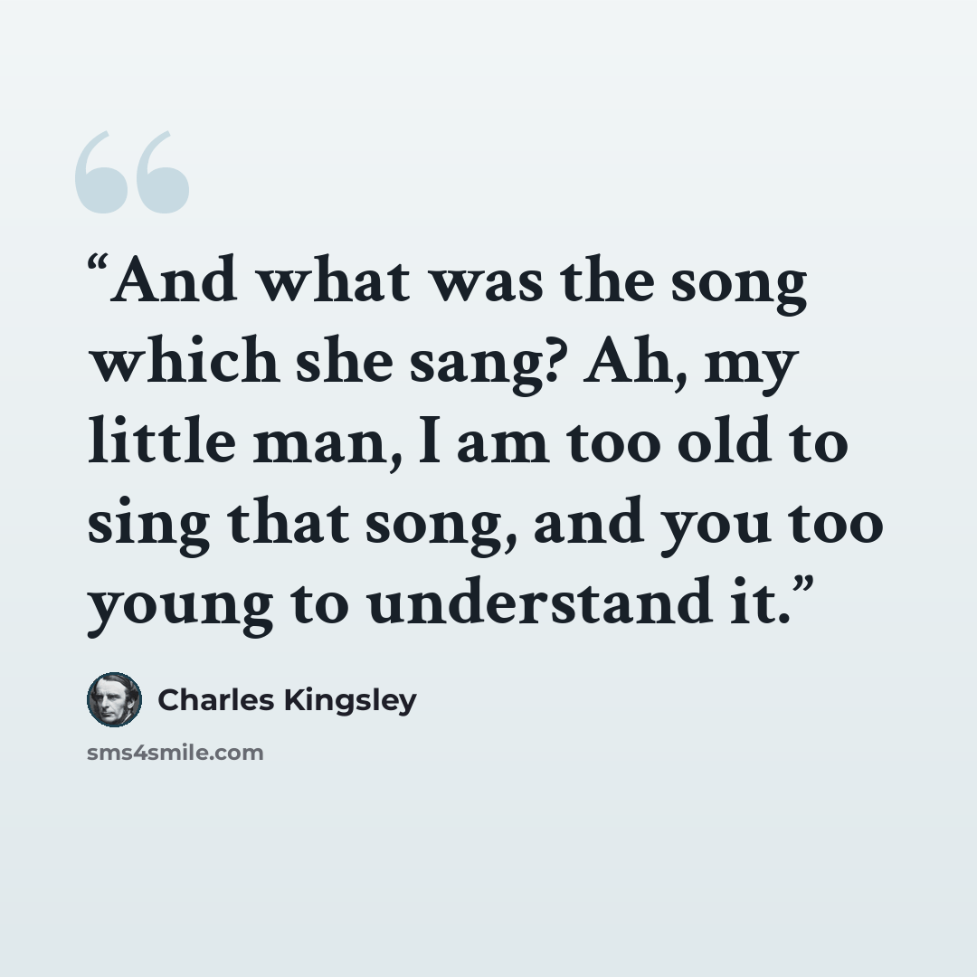 “And what was the song which she sang? Ah, my little man, I am too old to sing that song, and you too young to understand it.” quote by Charles Kingsley