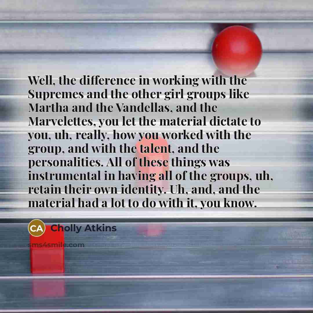 “Well, the difference in working with the Supremes and the other girl groups like Martha and the Vandellas, and the Marvelettes, you let the material dictate to you, uh, really, how you worked with the group, and with the talent, and the personalities. All of these things was instrumental in having…” quote by Cholly Atkins