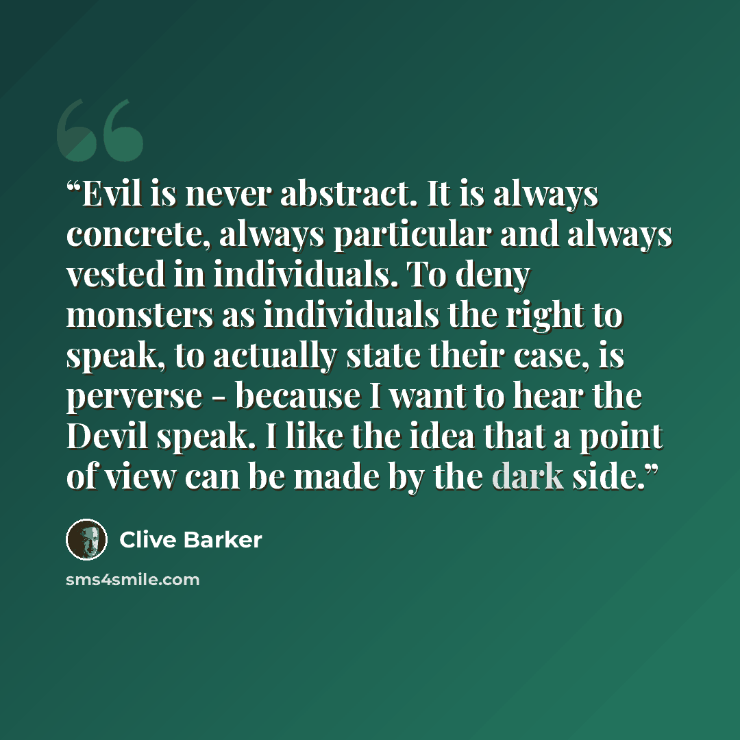 “Evil is never abstract. It is always concrete, always particular and always vested in individuals. To deny monsters as individuals the right to speak, to actually state their case, is perverse - because I want to hear the Devil speak. I like the idea that a point of view can be made by the dark…” quote by Clive Barker