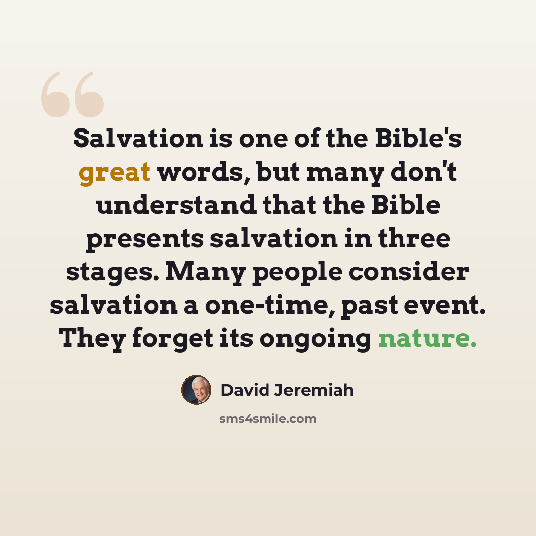 “Salvation is one of the Bible's great words, but many don't understand that the Bible presents salvation in three stages. Many people consider salvation a one-time, past event. They forget its ongoing nature.” quote by David Jeremiah