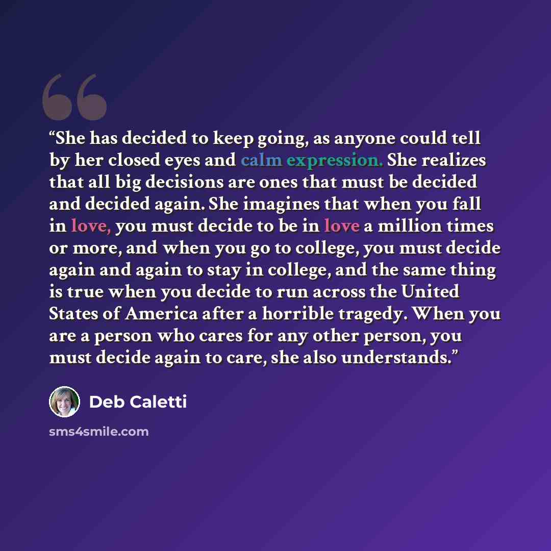 “She has decided to keep going, as anyone could tell by her closed eyes and calm expression. She realizes that all big decisions are ones that must be decided and decided again. She imagines that when you fall in love, you must decide to be in love a million times or more, and when you go to…” quote by Deb Caletti