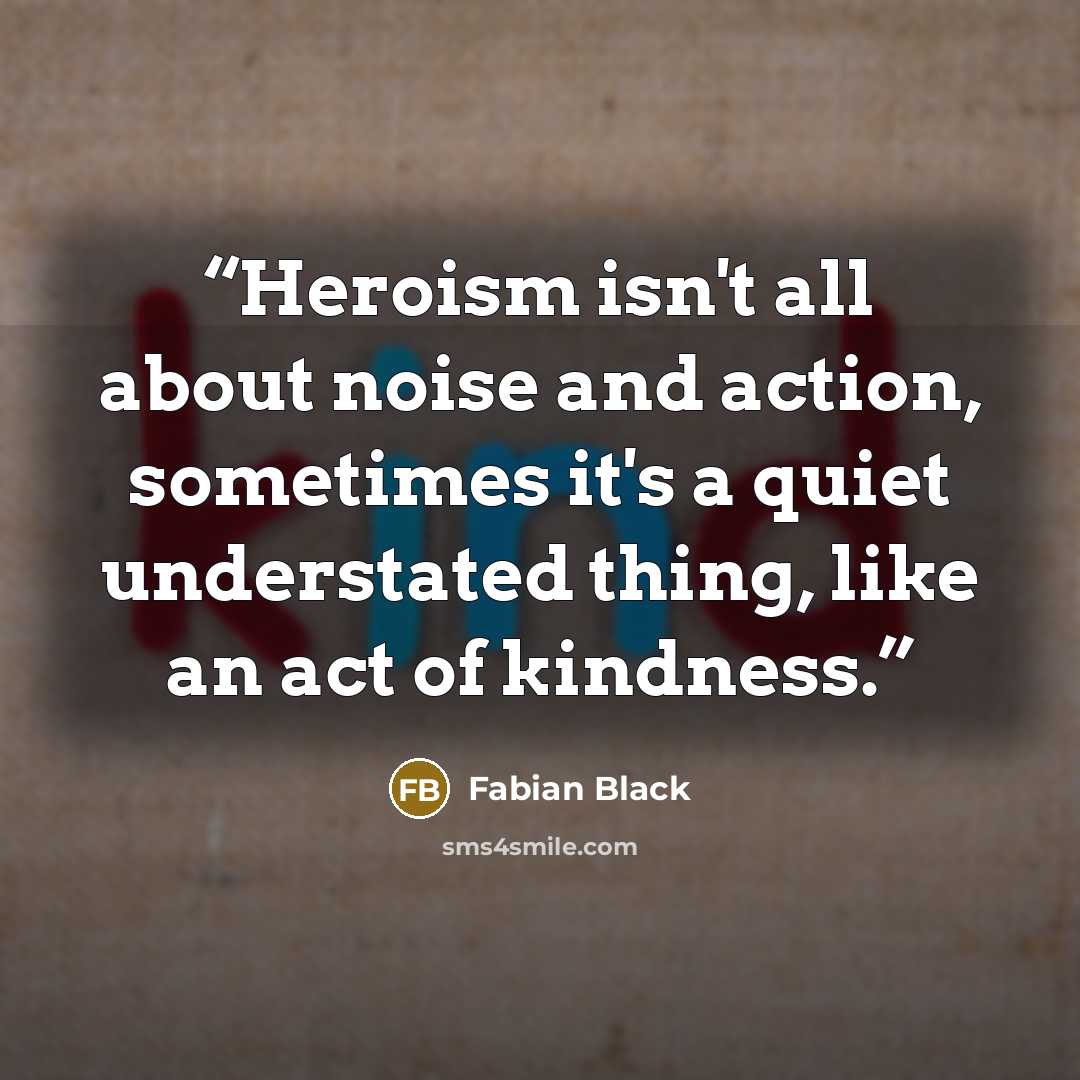 “Heroism isn't all about noise and action, sometimes it's a quiet understated thing, like an act of kindness.” quote by Fabian Black
