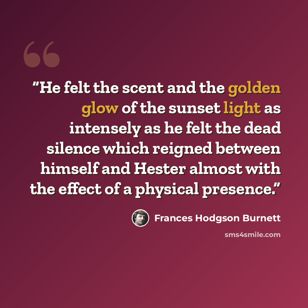 “He felt the scent and the golden glow of the sunset light as intensely as he felt the dead silence which reigned between himself and Hester almost with the effect of a physical presence.” quote by Frances Hodgson Burnett