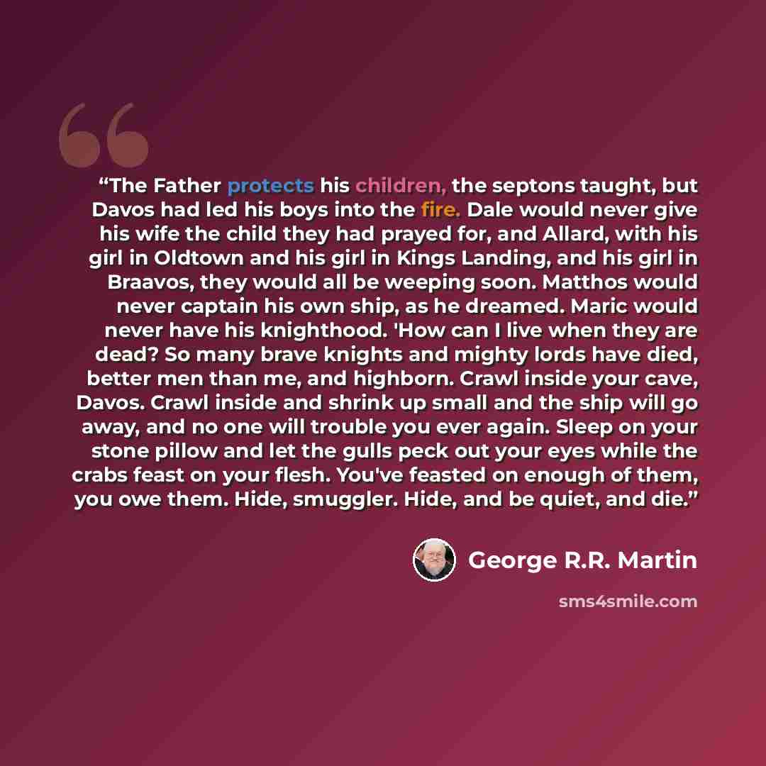 “The Father protects his children, the septons taught, but Davos had led his boys into the fire. Dale would never give his wife the child they had prayed for, and Allard, with his girl in Oldtown and his girl in Kings Landing, and his girl in Braavos, they would all be weeping soon. Matthos would…” quote by George R.R. Martin