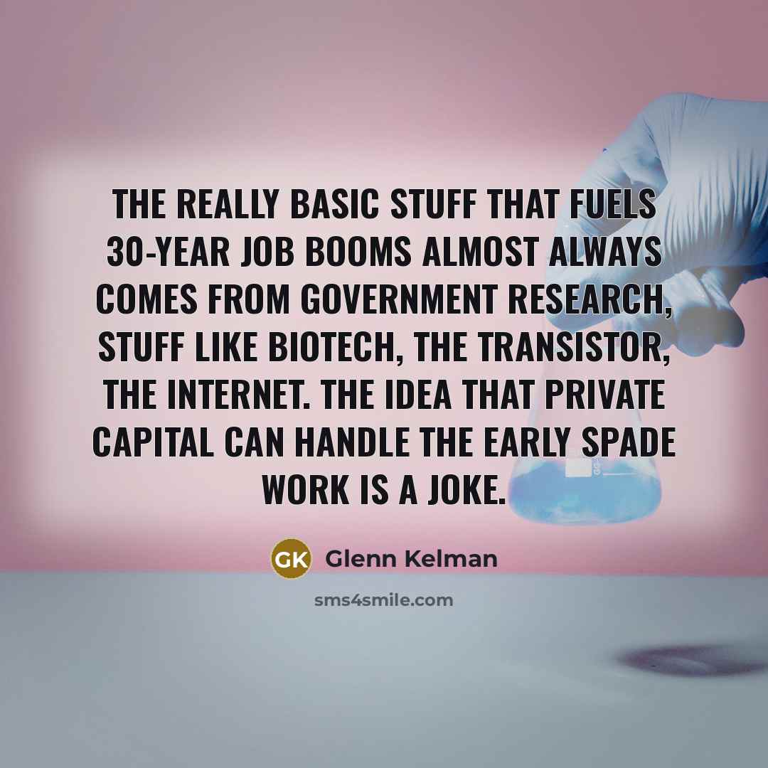 “The really basic stuff that fuels 30-year job booms almost always comes from government research, stuff like biotech, the transistor, the Internet. The idea that private capital can handle the early spade work is a joke.” quote by Glenn Kelman