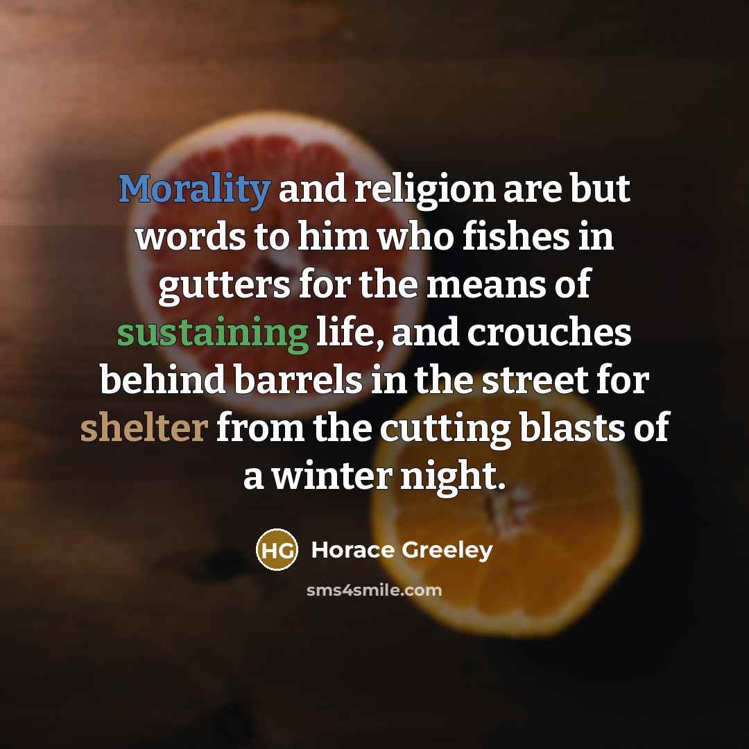 “Morality and religion are but words to him who fishes in gutters for the means of sustaining life, and crouches behind barrels in the street for shelter from the cutting blasts of a winter night.” quote by Horace Greeley