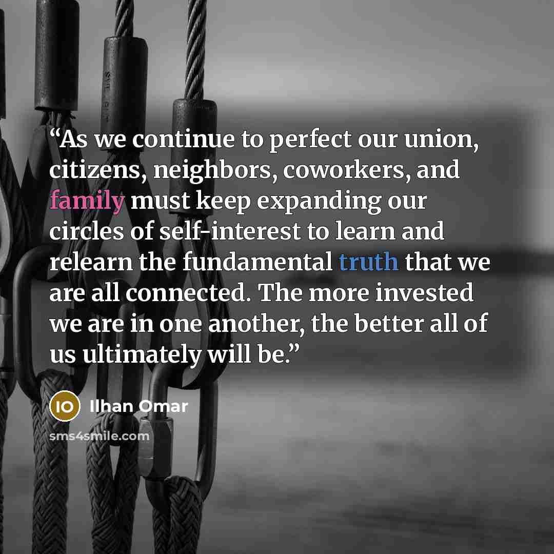 “As we continue to perfect our union, citizens, neighbors, coworkers, and family must keep expanding our circles of self-interest to learn and relearn the fundamental truth that we are all connected. The more invested we are in one another, the better all of us ultimately will be.” quote by Ilhan Omar