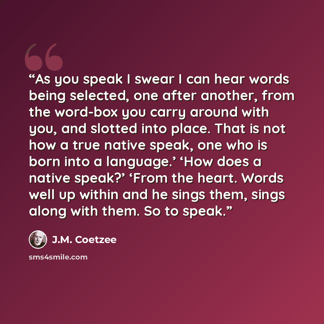 “As you speak I swear I can hear words being selected, one after another, from the word-box you carry around with you, and slotted into place. That is not how a true native speak, one who is born into a language.’ ‘How does a native speak?’ ‘From the heart. Words well up within and he sings them…” quote by J.M. Coetzee