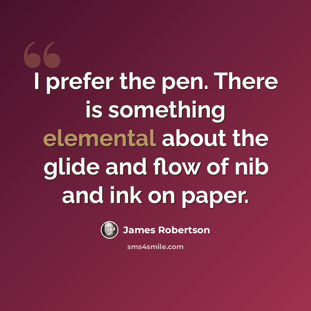“I prefer the pen. There is something elemental about the glide and flow of nib and ink on paper.” quote by James Robertson