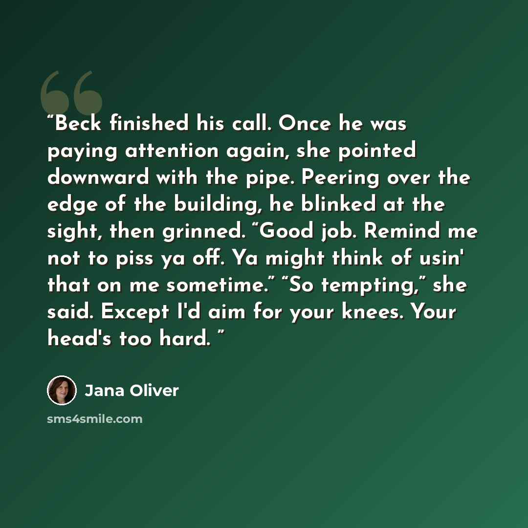 “Beck finished his call. Once he was paying attention again, she pointed downward with the pipe. Peering over the edge of the building, he blinked at the sight, then grinned. “Good job. Remind me not to piss ya off. Ya might think of usin' that on me sometime.” “So tempting,” she said. Except I'd…” quote by Jana Oliver