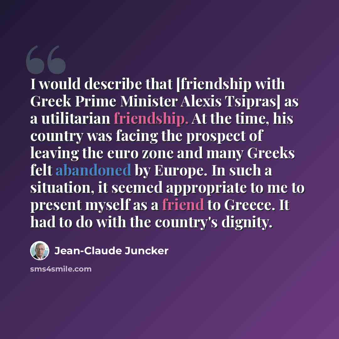 “I would describe that [friendship with Greek Prime Minister Alexis Tsipras] as a utilitarian friendship. At the time, his country was facing the prospect of leaving the euro zone and many Greeks felt abandoned by Europe. In such a situation, it seemed appropriate to me to present myself as a…” quote by Jean-Claude Juncker