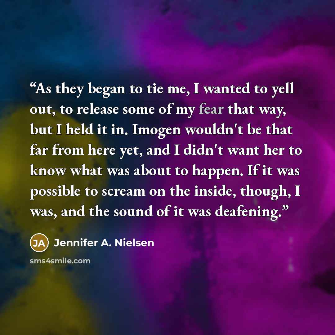 “As they began to tie me, I wanted to yell out, to release some of my fear that way, but I held it in. Imogen wouldn't be that far from here yet, and I didn't want her to know what was about to happen. If it was possible to scream on the inside, though, I was, and the sound of it was deafening.” quote by Jennifer A. Nielsen