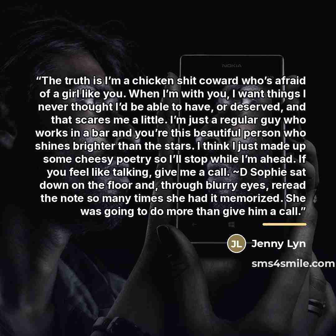 “The truth is I’m a chicken shit coward who’s afraid of a girl like you. When I’m with you, I want things I never thought I’d be able to have, or deserved, and that scares me a little. I’m just a regular guy who works in a bar and you’re this beautiful person who shines brighter than the stars. I…” quote by Jenny Lyn