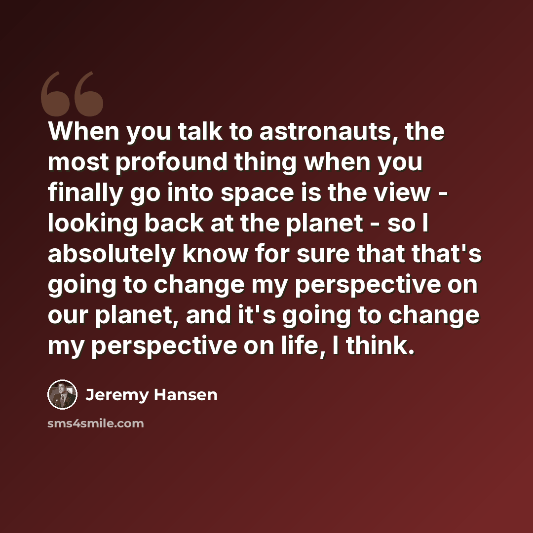 “When you talk to astronauts, the most profound thing when you finally go into space is the view - looking back at the planet - so I absolutely know for sure that that's going to change my perspective on our planet, and it's going to change my perspective on life, I think.” quote by Jeremy Hansen