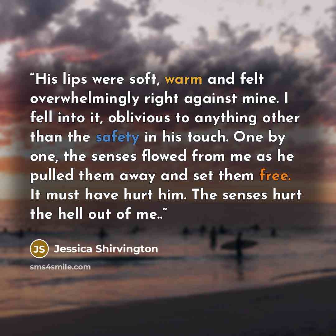 “His lips were soft, warm and felt overwhelmingly right against mine. I fell into it, oblivious to anything other than the safety in his touch. One by one, the senses flowed from me as he pulled them away and set them free. It must have hurt him. The senses hurt the hell out of me..” quote by Jessica Shirvington