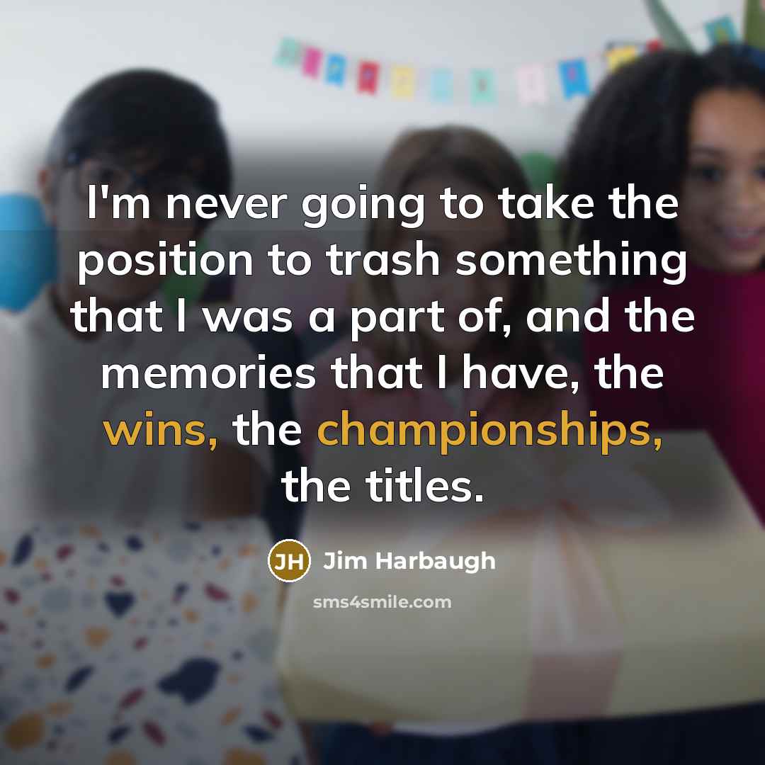 “I'm never going to take the position to trash something that I was a part of, and the memories that I have, the wins, the championships, the titles.” quote by Jim Harbaugh