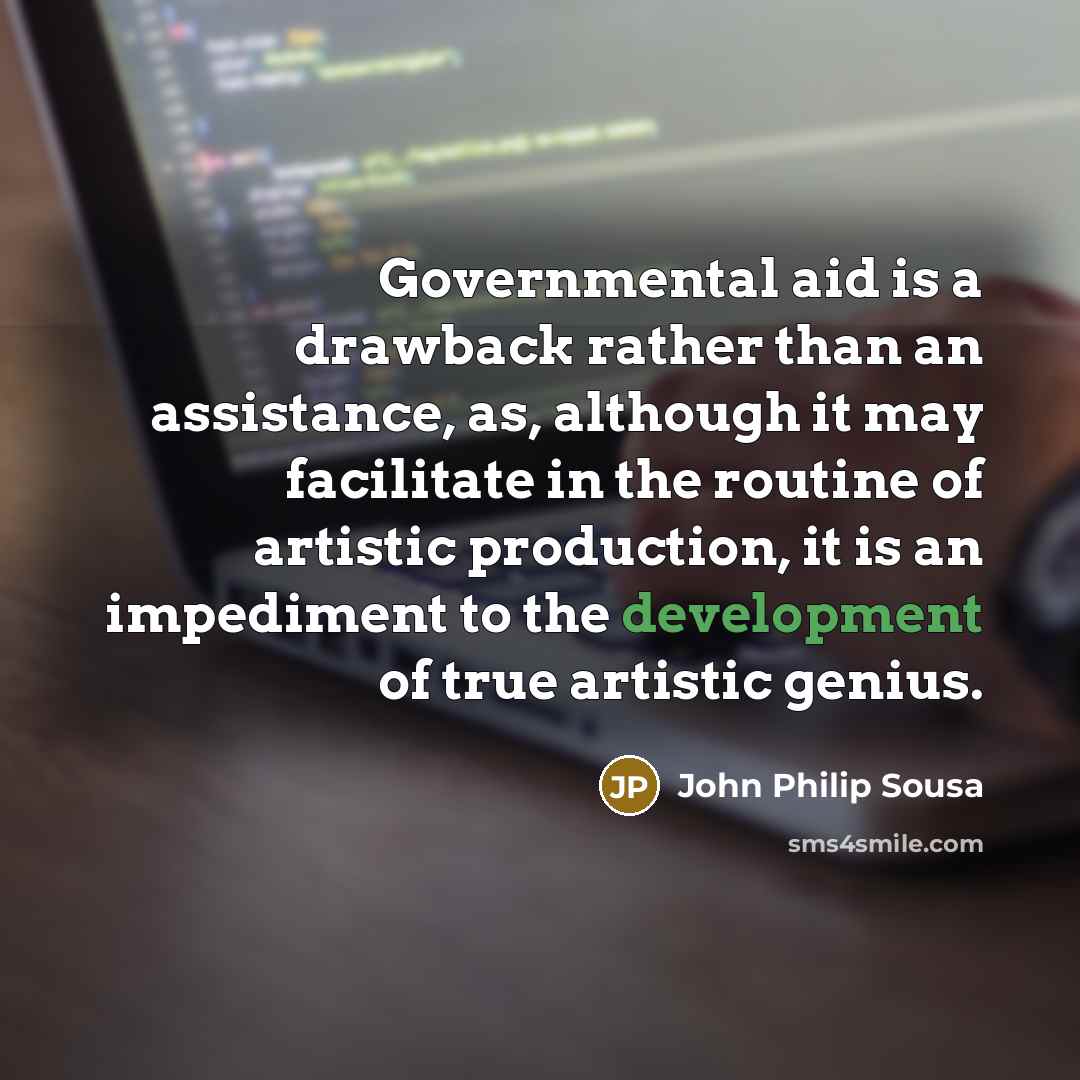 “Governmental aid is a drawback rather than an assistance, as, although it may facilitate in the routine of artistic production, it is an impediment to the development of true artistic genius.” quote by John Philip Sousa