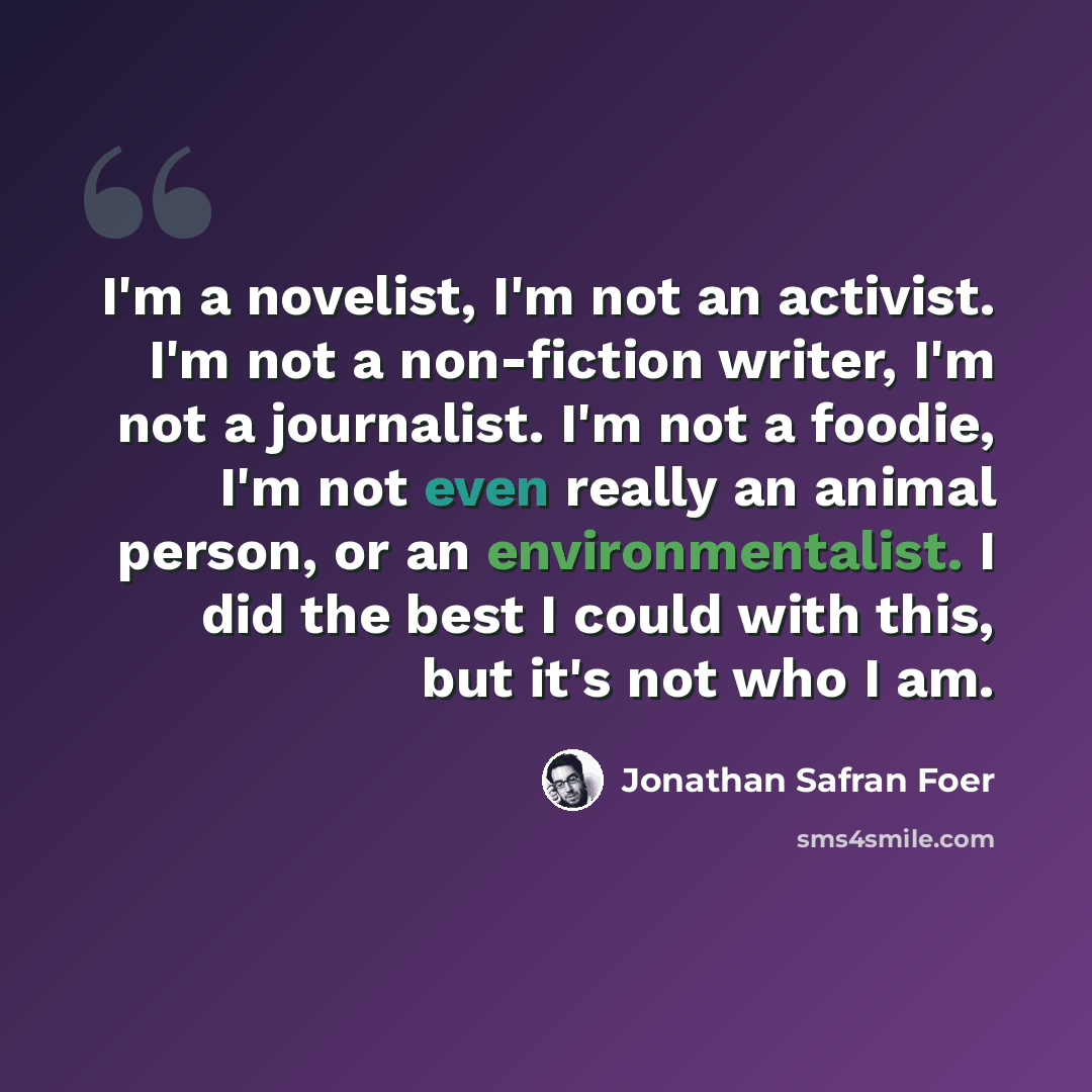 “I'm a novelist, I'm not an activist. I'm not a non-fiction writer, I'm not a journalist. I'm not a foodie, I'm not even really an animal person, or an environmentalist. I did the best I could with this, but it's not who I am.” quote by Jonathan Safran Foer