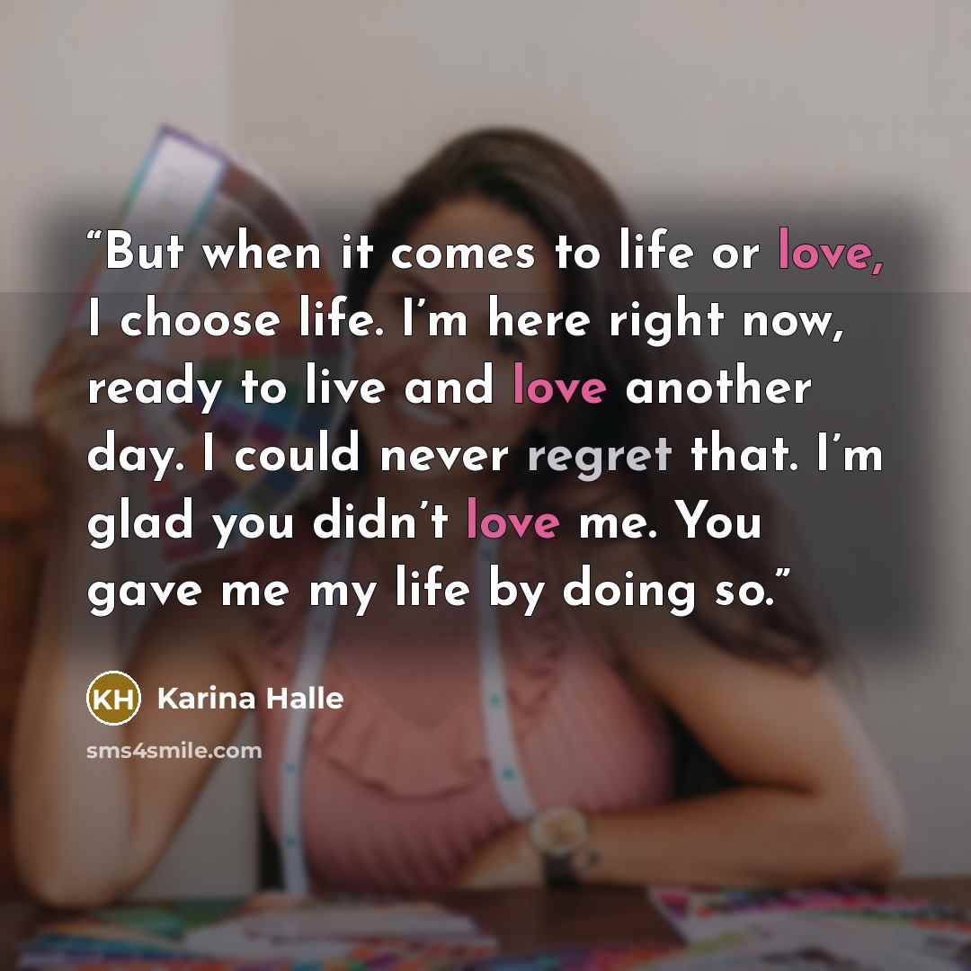 “But when it comes to life or love, I choose life. I’m here right now, ready to live and love another day. I could never regret that. I’m glad you didn’t love me. You gave me my life by doing so.” quote by Karina Halle