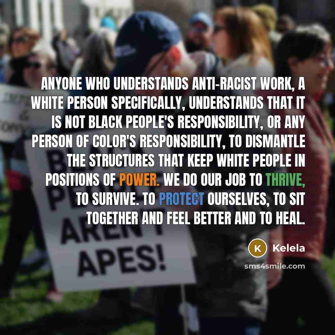 “Anyone who understands anti-racist work, a white person specifically, understands that it is not black people's responsibility, or any person of color's responsibility, to dismantle the structures that keep white people in positions of power. We do our job to thrive, to survive. To protect…” quote by Kelela